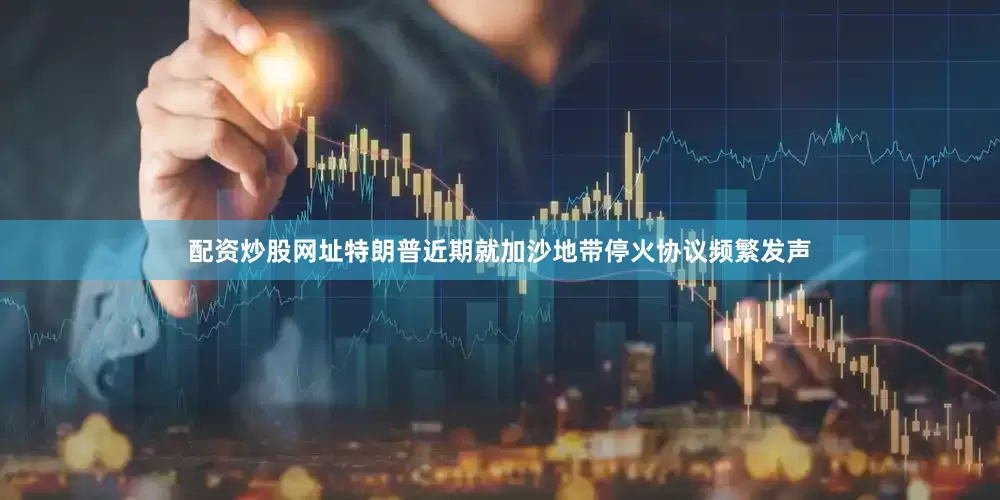 配资炒股网址特朗普近期就加沙地带停火协议频繁发声