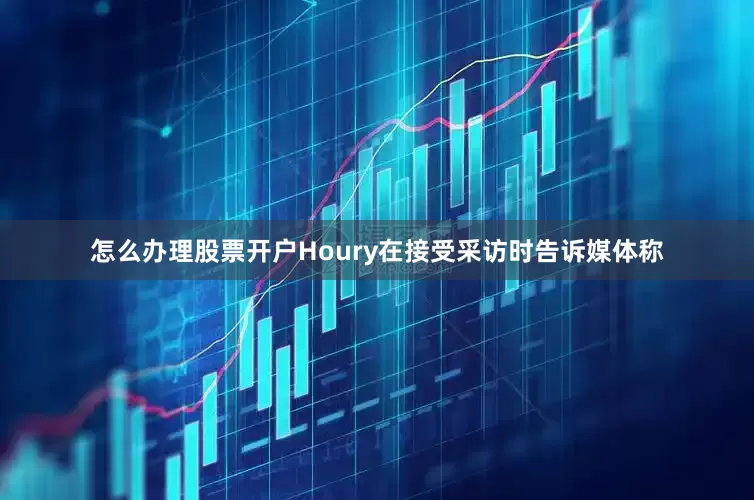 怎么办理股票开户Houry在接受采访时告诉媒体称