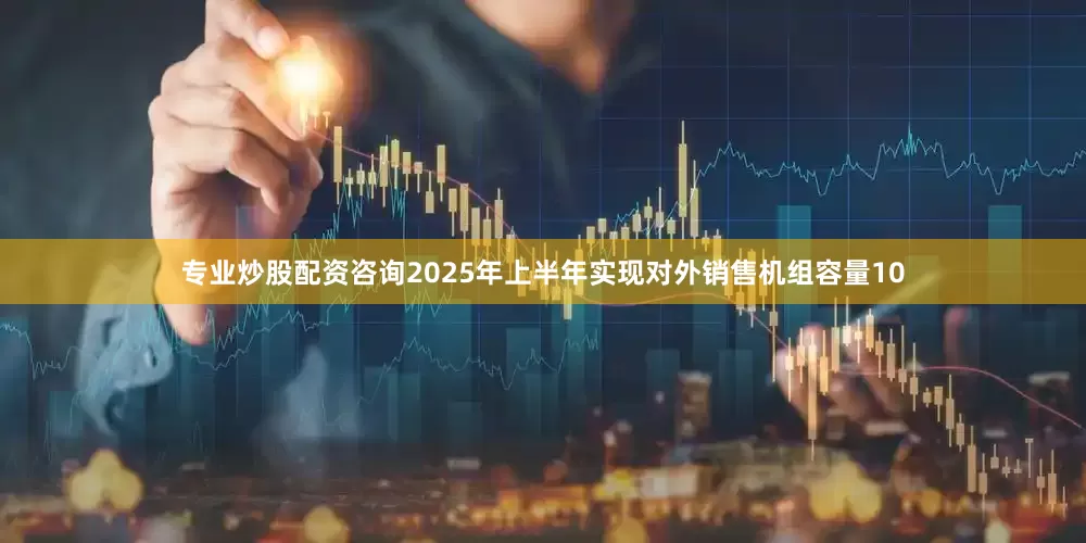 专业炒股配资咨询2025年上半年实现对外销售机组容量10